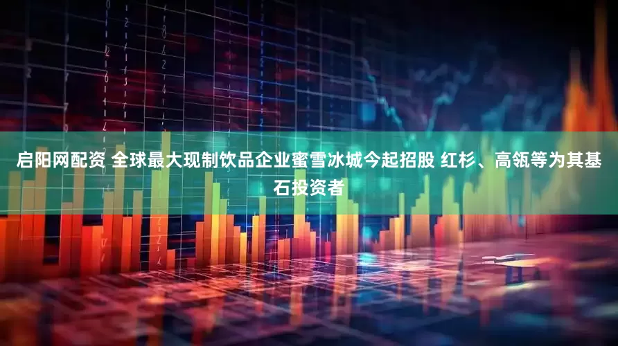 启阳网配资 全球最大现制饮品企业蜜雪冰城今起招股 红杉、高瓴等为其基石投资者