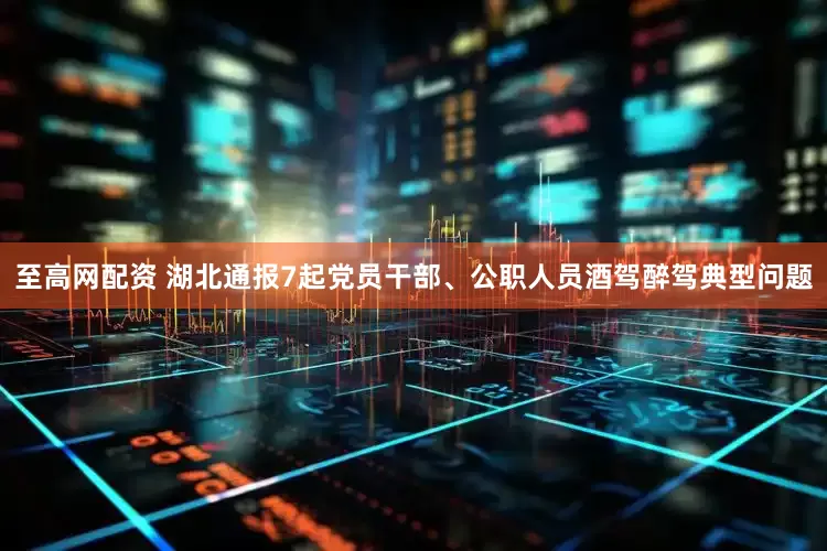 至高网配资 湖北通报7起党员干部、公职人员酒驾醉驾典型问题