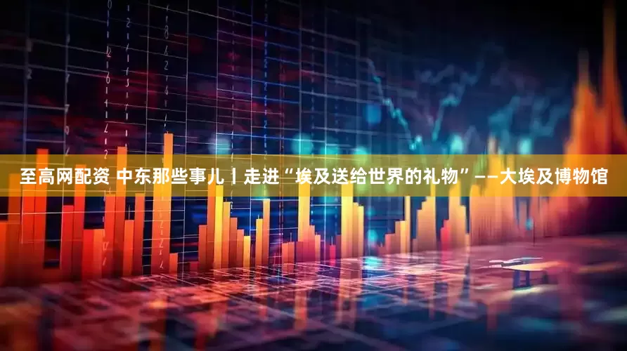 至高网配资 中东那些事儿丨走进“埃及送给世界的礼物”——大埃及博物馆