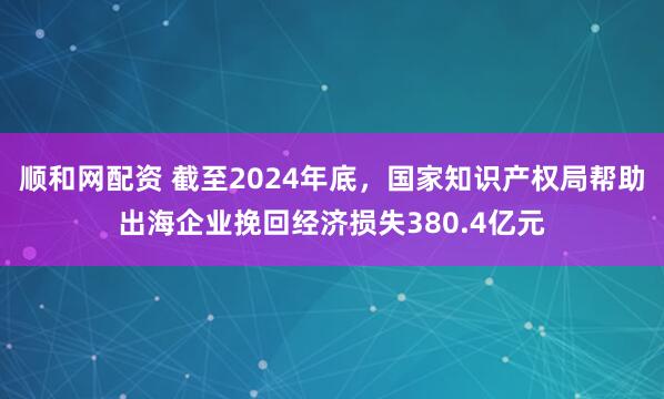 顺和网配资 截至2024年底，国家知识产权局帮助出海企业挽回经济损失380.4亿元