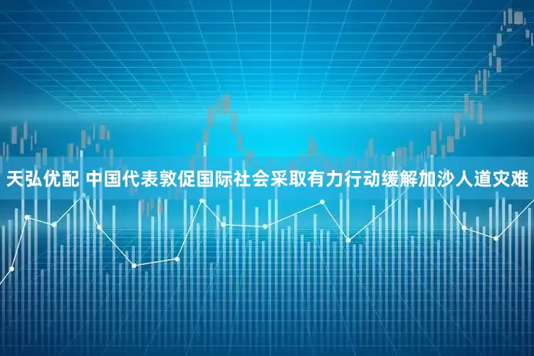 天弘优配 中国代表敦促国际社会采取有力行动缓解加沙人道灾难