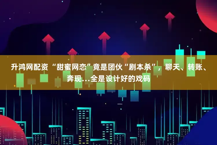 升鸿网配资 “甜蜜网恋”竟是团伙“剧本杀”，聊天、转账、奔现…全是设计好的戏码