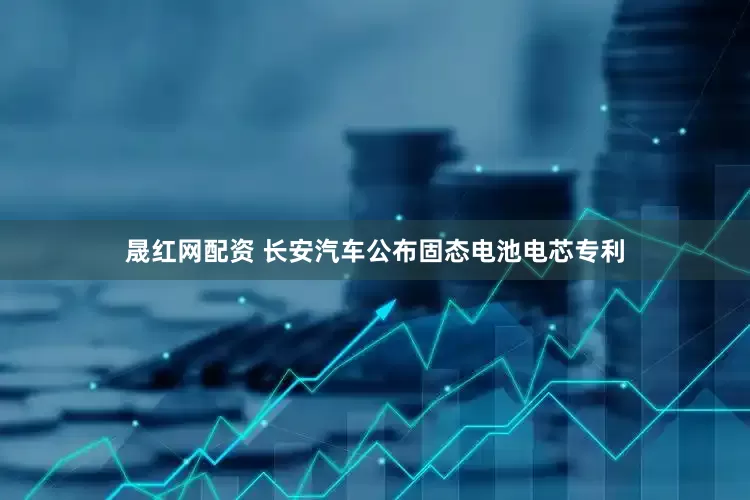 晟红网配资 长安汽车公布固态电池电芯专利