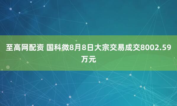 至高网配资 国科微8月8日大宗交易成交8002.59万元