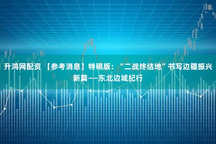 升鸿网配资 【参考消息】特稿版：“二战终结地”书写边疆振兴新篇——东北边城纪行