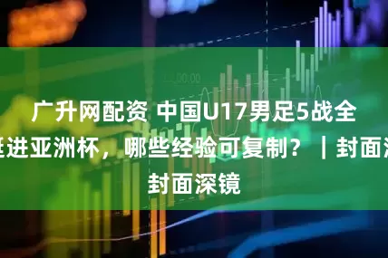 广升网配资 中国U17男足5战全胜挺进亚洲杯，哪些经验可复制？｜封面深镜