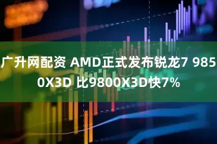 广升网配资 AMD正式发布锐龙7 9850X3D 比9800X3D快7%