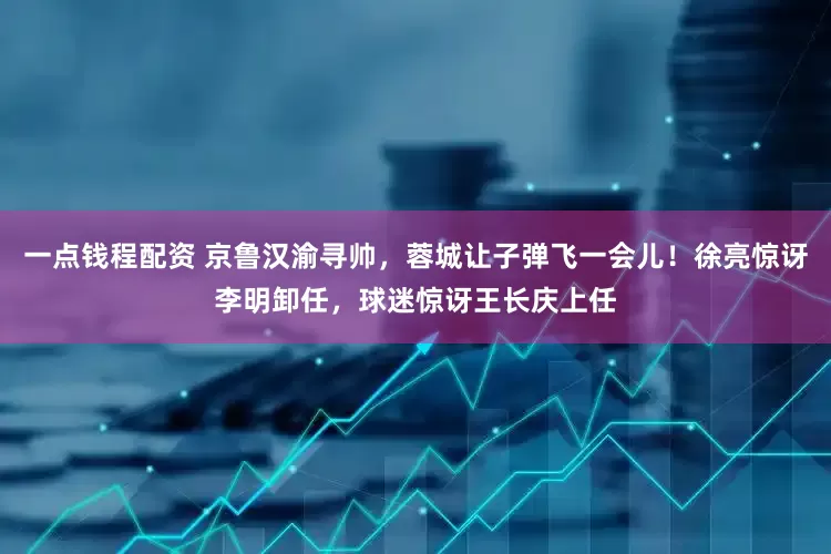 一点钱程配资 京鲁汉渝寻帅，蓉城让子弹飞一会儿！徐亮惊讶李明卸任，球迷惊讶王长庆上任